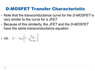 D-MOSFET Transfer Characteristic
 Note that the transconductance curve for the D-MOSFET is
very similar to the curve for a JFET.
 Because of this similarity, the JFET and the D-MOSFET
have the same transconductance equation
 viz.
 