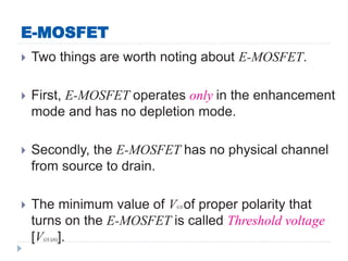 E-MOSFET
 Two things are worth noting about E-MOSFET.
 First, E-MOSFET operates only in the enhancement
mode and has no depletion mode.
 Secondly, the E-MOSFET has no physical channel
from source to drain.
 The minimum value of VGS of proper polarity that
turns on the E-MOSFET is called Threshold voltage
[VGS (th)].
 