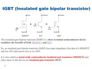 IGBT (Insulated gate bipolar transistor)
The insulated gate bipolar transistor (IGBT) is a three terminal semiconductor device
combines the benefits of both MOSFET and BJT.
So, an insulated gate bipolar transistor (IGBT) has input impedance like that of a MOSFET
and low ON state power loss as in a BJT.
It is also called as metal oxide semiconductor insulated gate transistor (MOSIGT) and
other name to this device are insulated gate transistor (IGT)
 