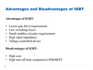 Advantages and Disadvantages of IGBT
Advantages of IGBT:
• Lower gate drive requirements
• Low switching losses
• Small snubber circuitry requirements
• High input impedance
• Voltage controlled device
Disadvantages of IGBT:
• High cost
• High turn off time compared to PMOSFET
 