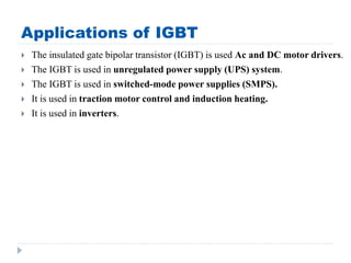 Applications of IGBT
 The insulated gate bipolar transistor (IGBT) is used Ac and DC motor drivers.
 The IGBT is used in unregulated power supply (UPS) system.
 The IGBT is used in switched-mode power supplies (SMPS).
 It is used in traction motor control and induction heating.
 It is used in inverters.
 