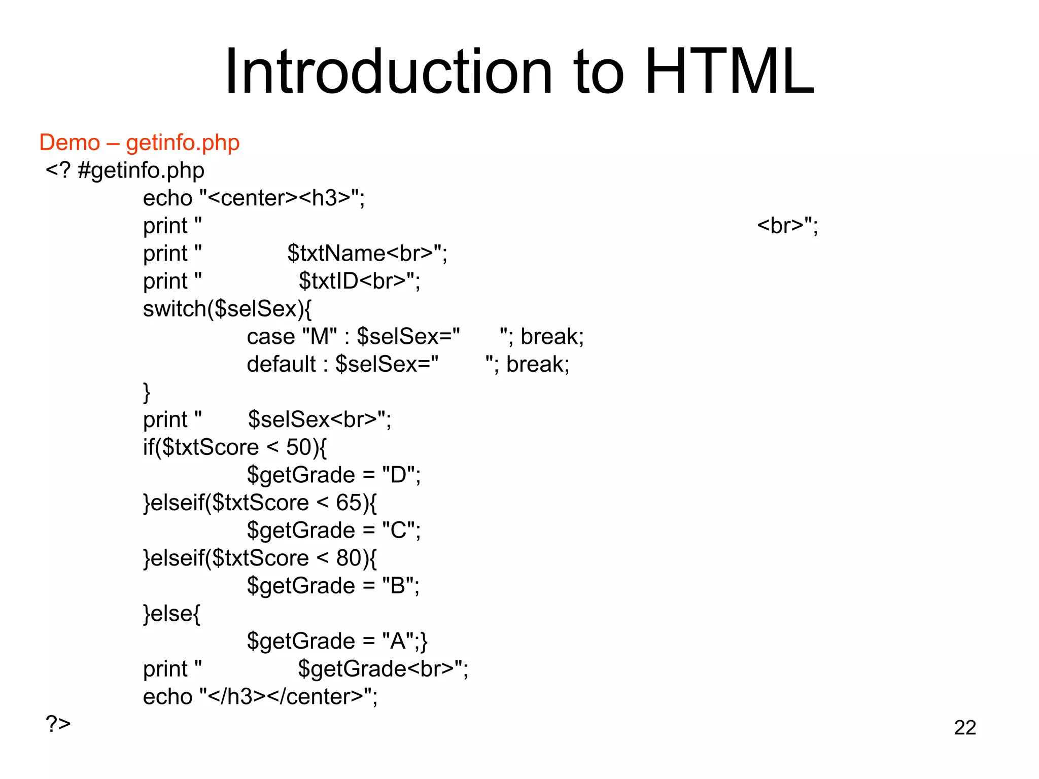 22
Introduction to HTML
Demo – getinfo.php
<? #getinfo.php
echo "<center><h3>";
print " <br>";
print " $txtName<br>";
print " $txtID<br>";
switch($selSex){
case "M" : $selSex=" "; break;
default : $selSex=" "; break;
}
print " $selSex<br>";
if($txtScore < 50){
$getGrade = "D";
}elseif($txtScore < 65){
$getGrade = "C";
}elseif($txtScore < 80){
$getGrade = "B";
}else{
$getGrade = "A";}
print " $getGrade<br>";
echo "</h3></center>";
?>
 