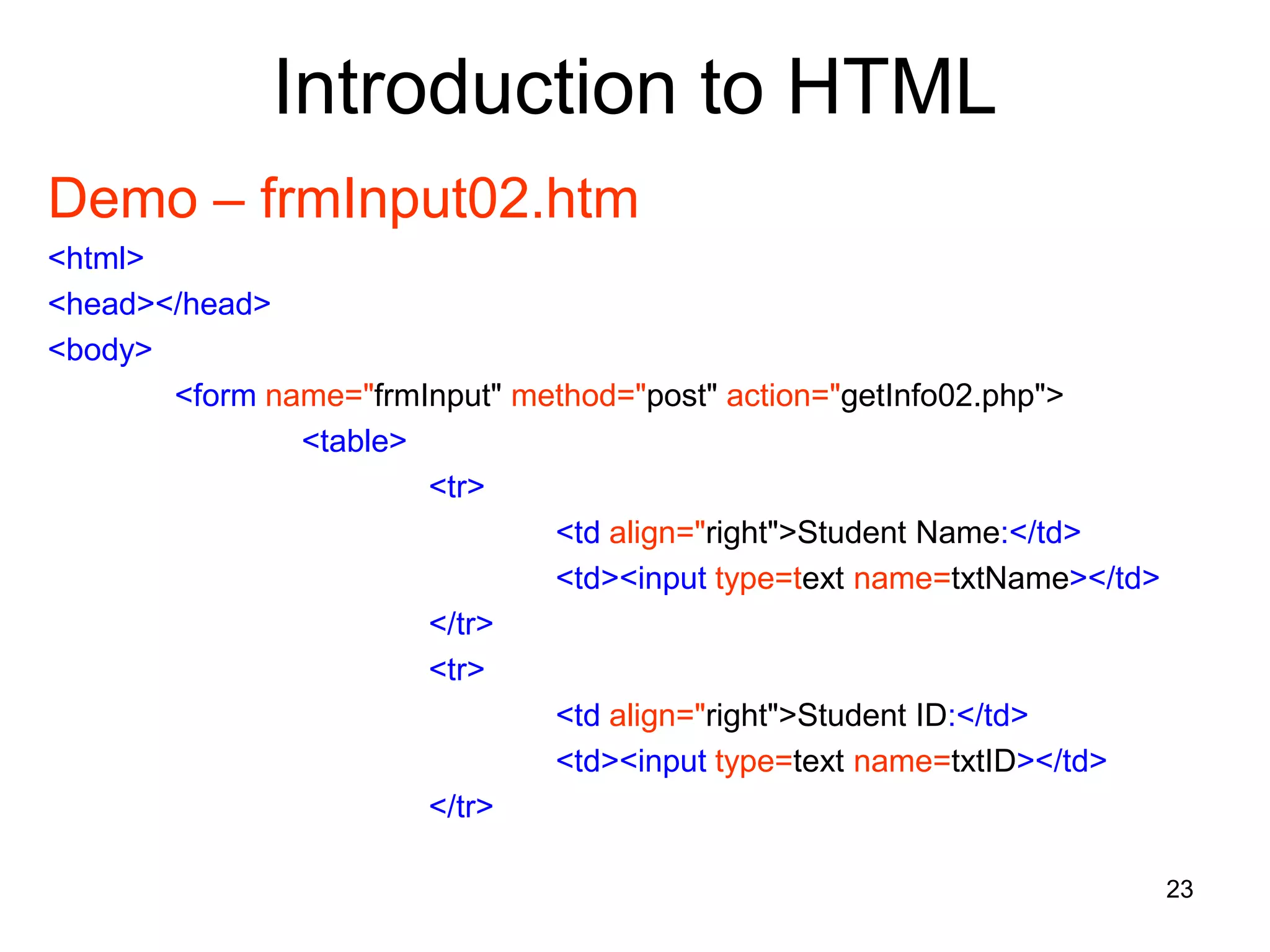 23
Introduction to HTML
Demo – frmInput02.htm
<html>
<head></head>
<body>
<form name="frmInput" method="post" action="getInfo02.php">
<table>
<tr>
<td align="right">Student Name:</td>
<td><input type=text name=txtName></td>
</tr>
<tr>
<td align="right">Student ID:</td>
<td><input type=text name=txtID></td>
</tr>
 