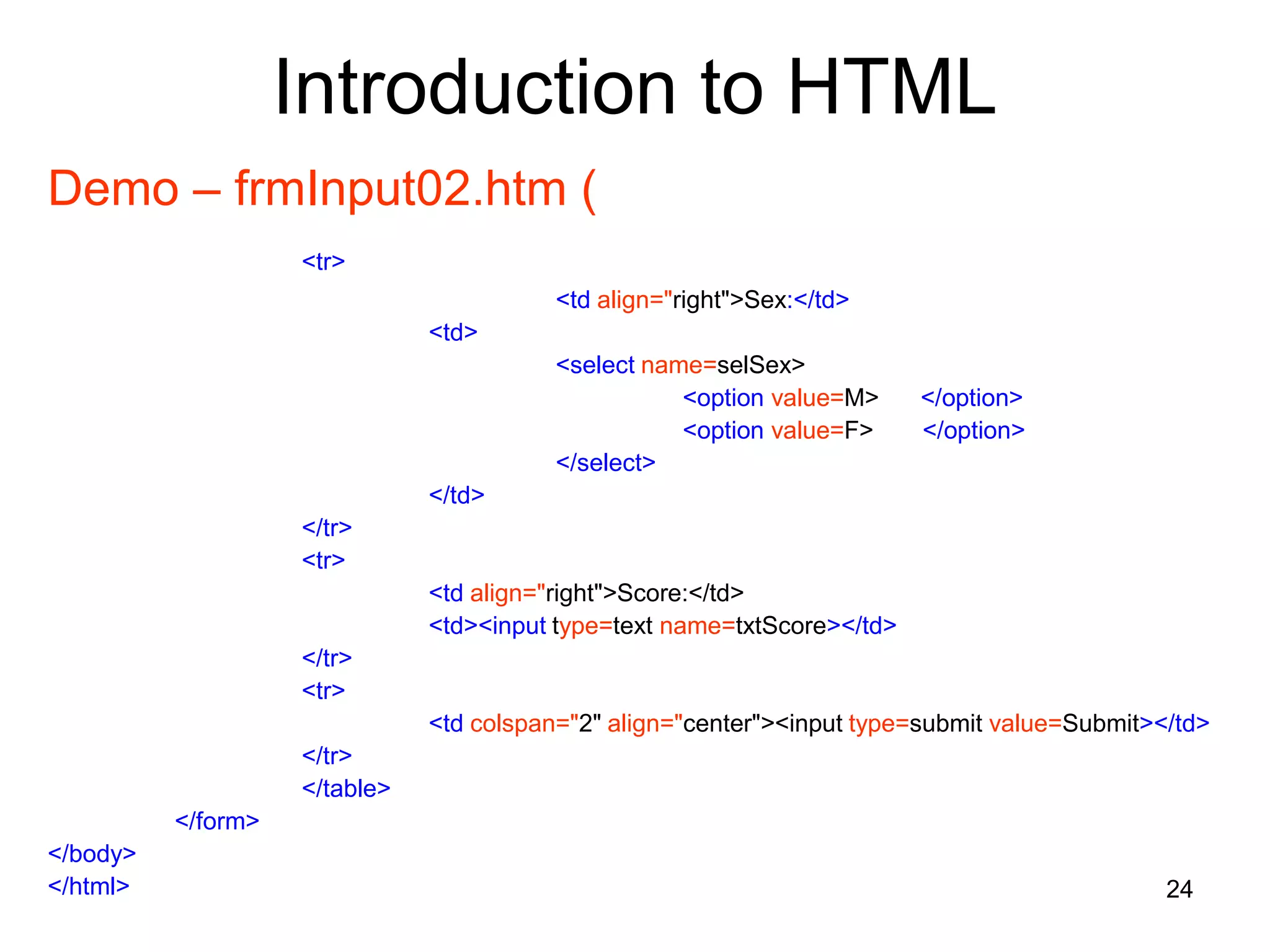 24
Introduction to HTML
Demo – frmInput02.htm (
<tr>
<td align="right">Sex:</td>
<td>
<select name=selSex>
<option value=M> </option>
<option value=F> </option>
</select>
</td>
</tr>
<tr>
<td align="right">Score:</td>
<td><input type=text name=txtScore></td>
</tr>
<tr>
<td colspan="2" align="center"><input type=submit value=Submit></td>
</tr>
</table>
</form>
</body>
</html>
 