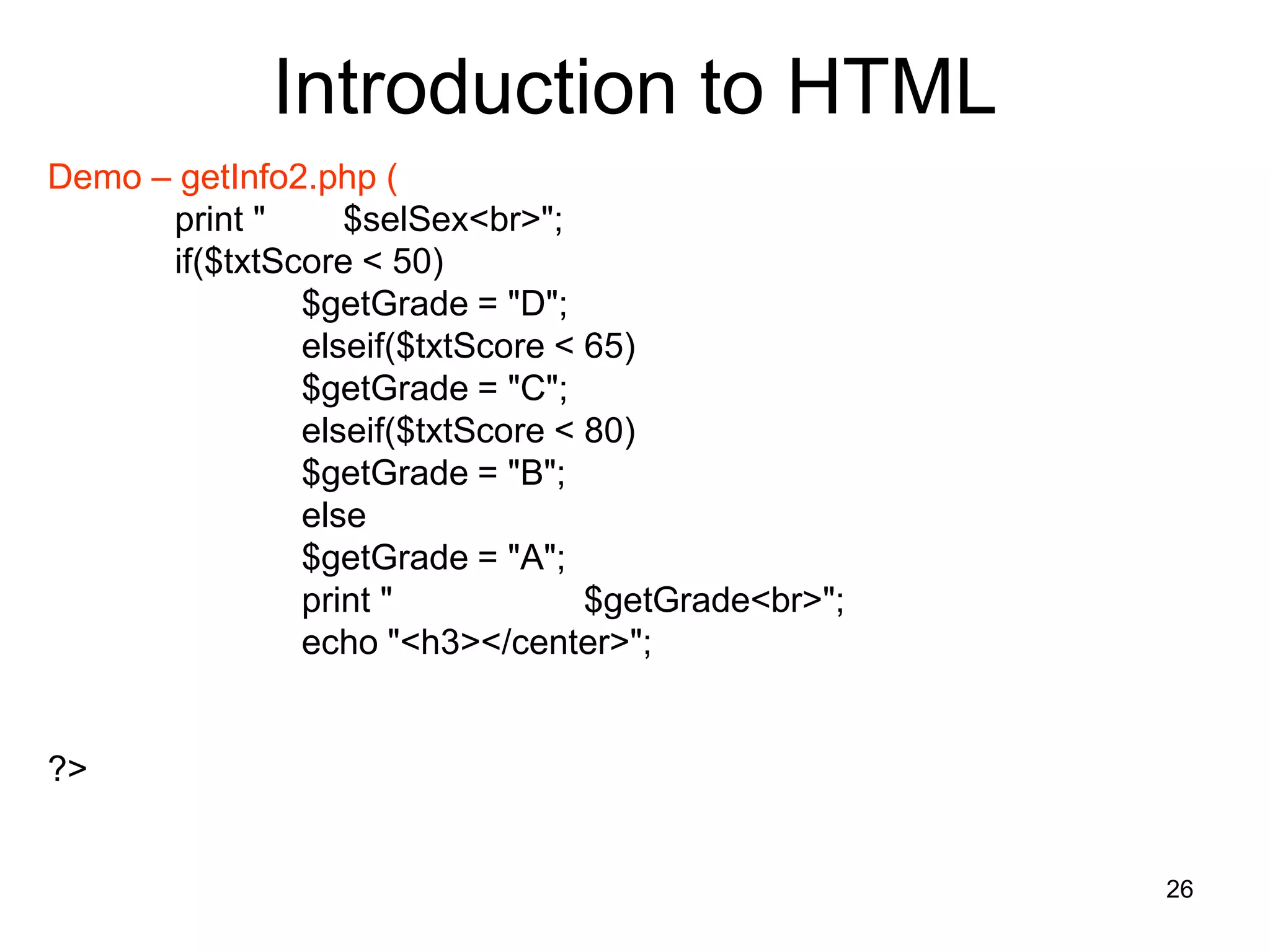 26
Introduction to HTML
Demo – getInfo2.php (
print " $selSex<br>";
if($txtScore < 50)
$getGrade = "D";
elseif($txtScore < 65)
$getGrade = "C";
elseif($txtScore < 80)
$getGrade = "B";
else
$getGrade = "A";
print " $getGrade<br>";
echo "<h3></center>";
?>
 