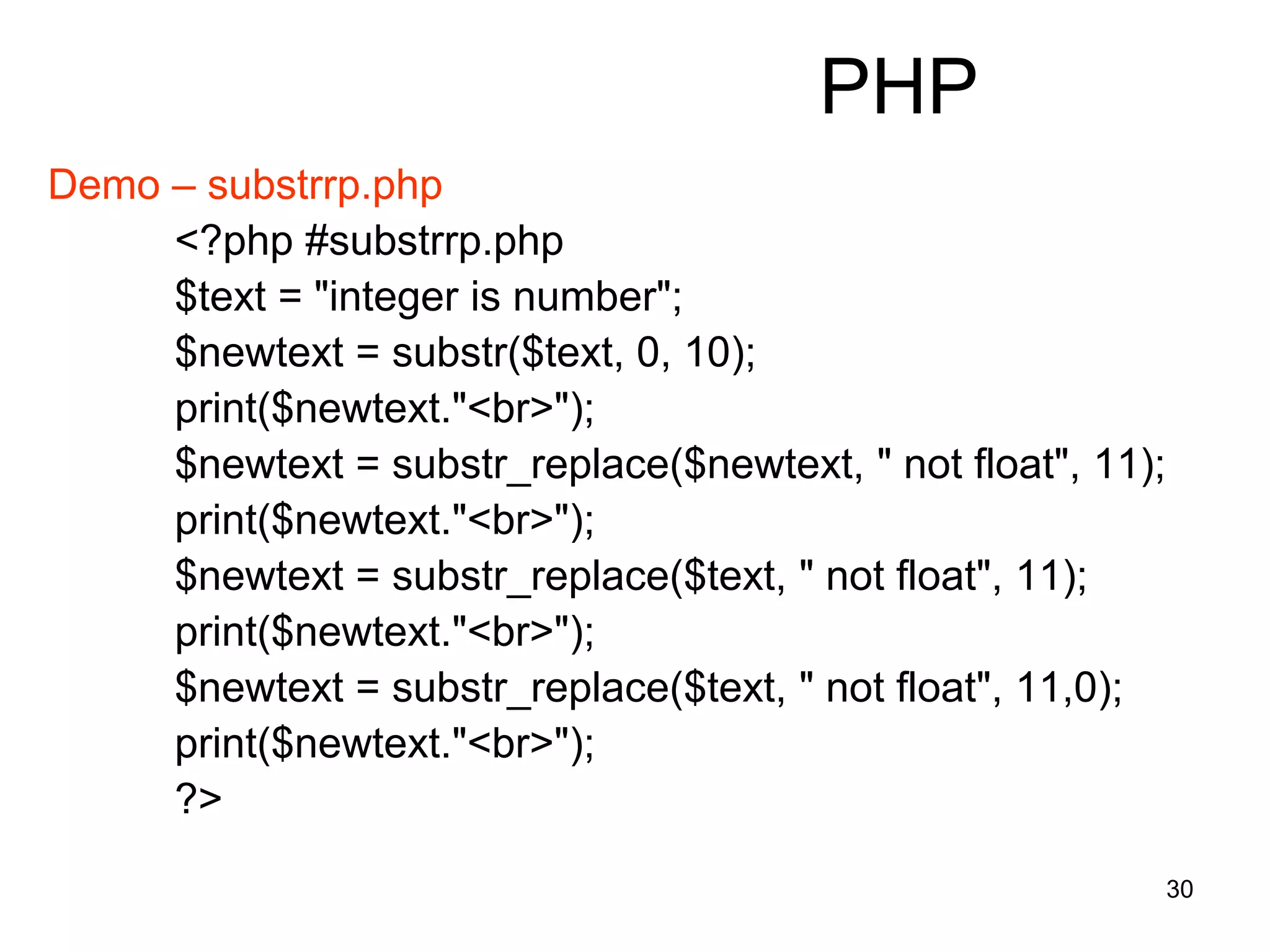 30
PHP
Demo – substrrp.php
<?php #substrrp.php
$text = "integer is number";
$newtext = substr($text, 0, 10);
print($newtext."<br>");
$newtext = substr_replace($newtext, " not float", 11);
print($newtext."<br>");
$newtext = substr_replace($text, " not float", 11);
print($newtext."<br>");
$newtext = substr_replace($text, " not float", 11,0);
print($newtext."<br>");
?>
 