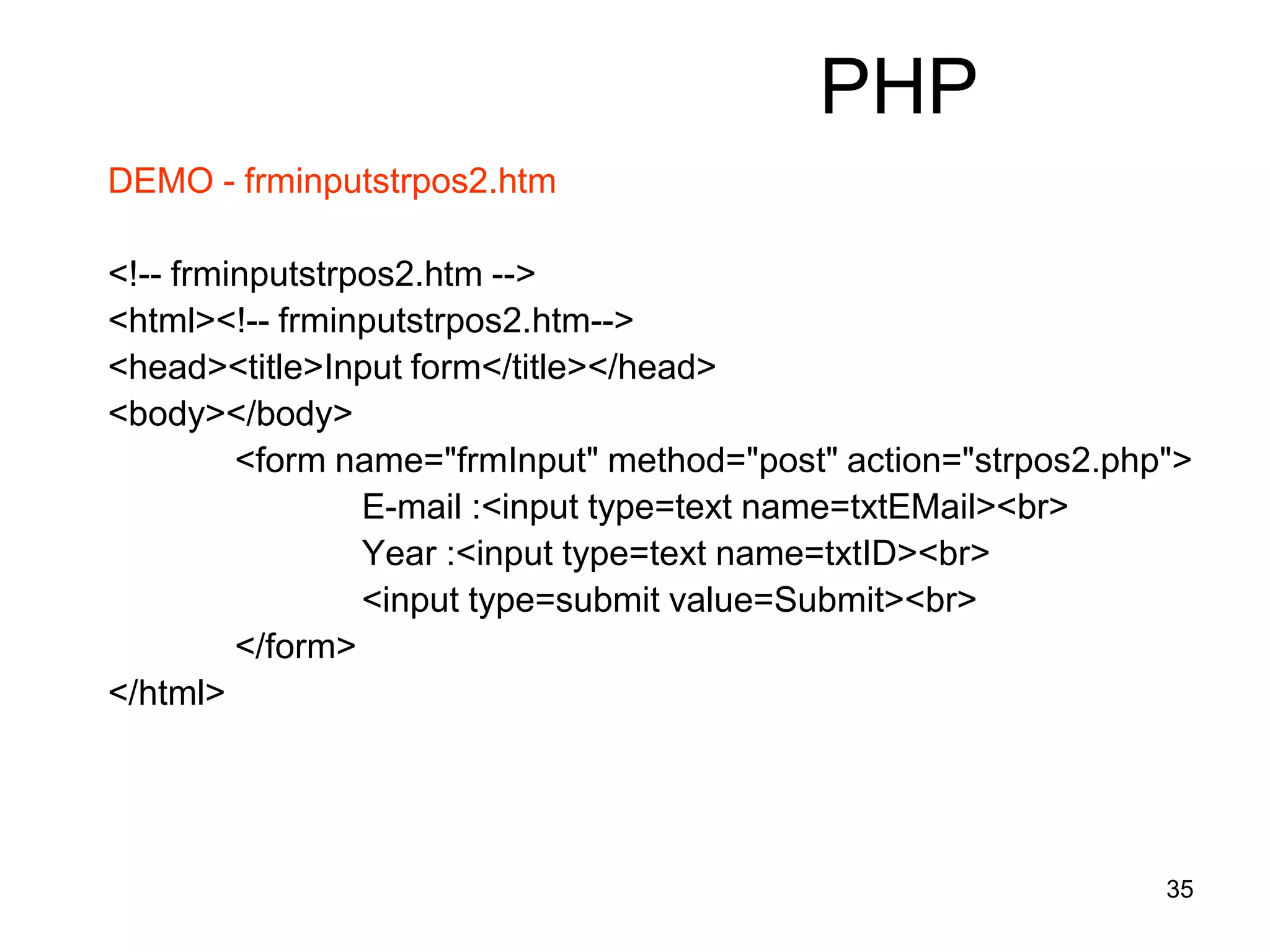 35
PHP
DEMO - frminputstrpos2.htm
<!-- frminputstrpos2.htm -->
<html><!-- frminputstrpos2.htm-->
<head><title>Input form</title></head>
<body></body>
<form name="frmInput" method="post" action="strpos2.php">
E-mail :<input type=text name=txtEMail><br>
Year :<input type=text name=txtID><br>
<input type=submit value=Submit><br>
</form>
</html>
 