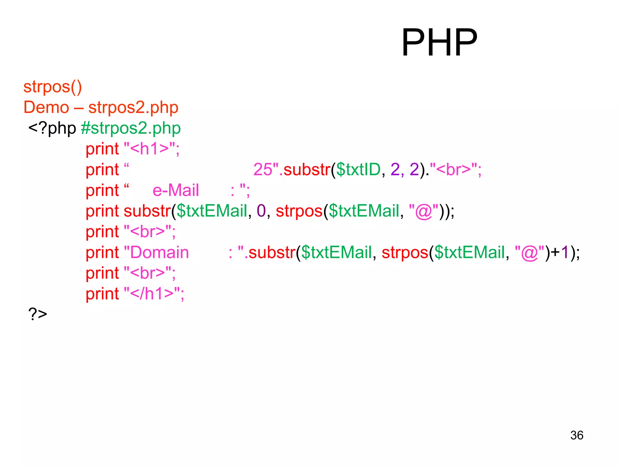 36
PHP
strpos()
Demo – strpos2.php
<?php #strpos2.php
print "<h1>";
print “ 25".substr($txtID, 2, 2)."<br>";
print “ e-Mail : ";
print substr($txtEMail, 0, strpos($txtEMail, "@"));
print "<br>";
print "Domain : ".substr($txtEMail, strpos($txtEMail, "@")+1);
print "<br>";
print "</h1>";
?>
 