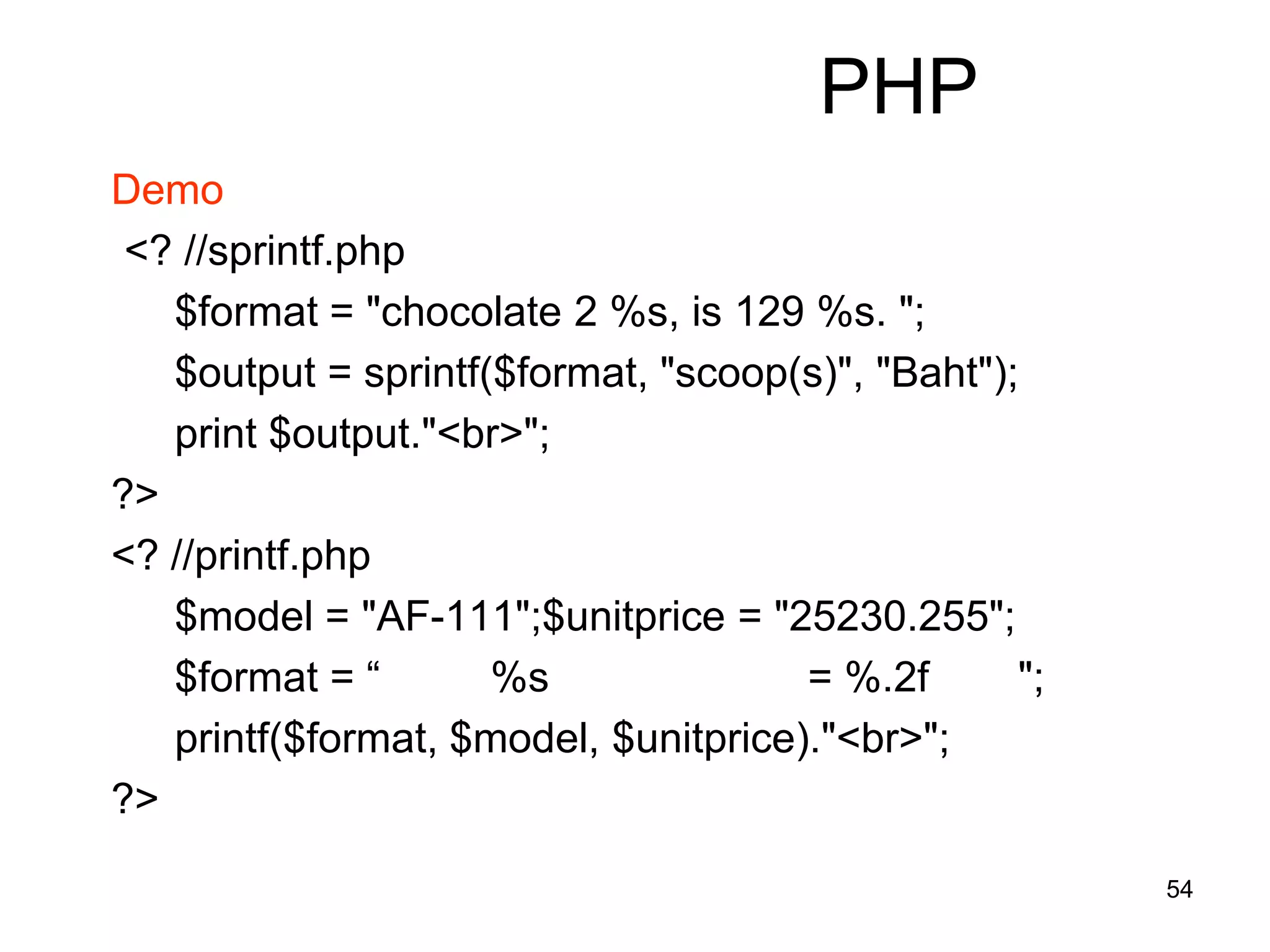 54
PHP
Demo
<? //sprintf.php
$format = "chocolate 2 %s, is 129 %s. ";
$output = sprintf($format, "scoop(s)", "Baht");
print $output."<br>";
?>
<? //printf.php
$model = "AF-111";$unitprice = "25230.255";
$format = “ %s = %.2f ";
printf($format, $model, $unitprice)."<br>";
?>
 