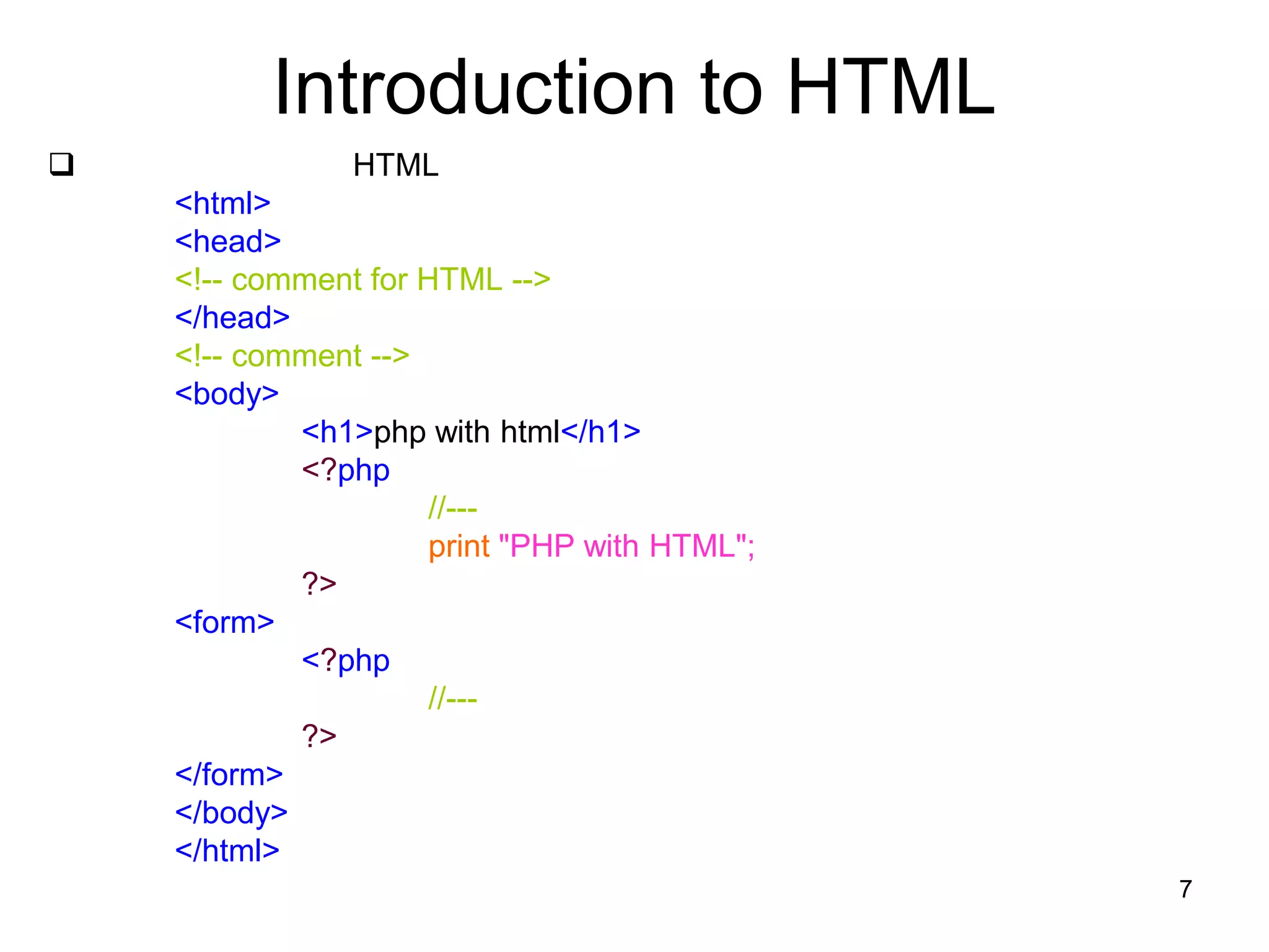 7
Introduction to HTML
 HTML
<html>
<head>
<!-- comment for HTML -->
</head>
<!-- comment -->
<body>
<h1>php with html</h1>
<?php
//---
print "PHP with HTML";
?>
<form>
<?php
//---
?>
</form>
</body>
</html>
 