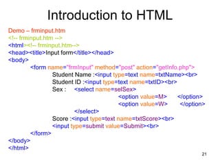 21
Introduction to HTML
Demo – frminput.htm
<!-- frminput.htm -->
<html><!-- frminput.htm-->
<head><title>Input form</title></head>
<body>
<form name="frmInput" method="post" action="getInfo.php">
Student Name :<input type=text name=txtName><br>
Student ID :<input type=text name=txtID><br>
Sex : <select name=selSex>
<option value=M> </option>
<option value=W> </option>
</select>
Score :<input type=text name=txtScore><br>
<input type=submit value=Submit><br>
</form>
</body>
</html>
 