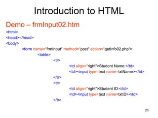 23
Introduction to HTML
Demo – frmInput02.htm
<html>
<head></head>
<body>
<form name="frmInput" method="post" action="getInfo02.php">
<table>
<tr>
<td align="right">Student Name:</td>
<td><input type=text name=txtName></td>
</tr>
<tr>
<td align="right">Student ID:</td>
<td><input type=text name=txtID></td>
</tr>
 