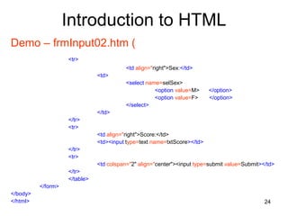 24
Introduction to HTML
Demo – frmInput02.htm (
<tr>
<td align="right">Sex:</td>
<td>
<select name=selSex>
<option value=M> </option>
<option value=F> </option>
</select>
</td>
</tr>
<tr>
<td align="right">Score:</td>
<td><input type=text name=txtScore></td>
</tr>
<tr>
<td colspan="2" align="center"><input type=submit value=Submit></td>
</tr>
</table>
</form>
</body>
</html>
 