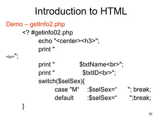 25
Introduction to HTML
Demo – getInfo2.php
<? #getinfo02.php
echo "<center><h3>";
print "
<br>";
print " $txtName<br>";
print " $txtID<br>";
switch($selSex){
case "M“ :$selSex=“ "; break;
default :$selSex=“ ";break;
}
 