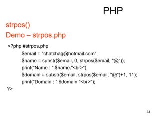 34
PHP
strpos()
Demo – strpos.php
<?php #strpos.php
$email = "chatchag@hotmail.com";
$name = substr($email, 0, strpos($email, "@"));
print("Name : ".$name."<br>");
$domain = substr($email, strpos($email, "@")+1, 11);
print("Domain : ".$domain."<br>");
?>
 