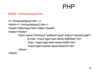 35
PHP
DEMO - frminputstrpos2.htm
<!-- frminputstrpos2.htm -->
<html><!-- frminputstrpos2.htm-->
<head><title>Input form</title></head>
<body></body>
<form name="frmInput" method="post" action="strpos2.php">
E-mail :<input type=text name=txtEMail><br>
Year :<input type=text name=txtID><br>
<input type=submit value=Submit><br>
</form>
</html>
 