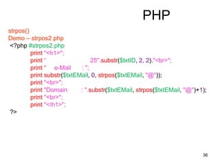 36
PHP
strpos()
Demo – strpos2.php
<?php #strpos2.php
print "<h1>";
print “ 25".substr($txtID, 2, 2)."<br>";
print “ e-Mail : ";
print substr($txtEMail, 0, strpos($txtEMail, "@"));
print "<br>";
print "Domain : ".substr($txtEMail, strpos($txtEMail, "@")+1);
print "<br>";
print "</h1>";
?>
 