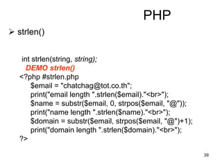 39
PHP
 strlen()
int strlen(string, string);
DEMO strlen()
<?php #strlen.php
$email = "chatchag@tot.co.th";
print("email length ".strlen($email)."<br>");
$name = substr($email, 0, strpos($email, "@"));
print("name length ".strlen($name)."<br>");
$domain = substr($email, strpos($email, "@")+1);
print("domain length ".strlen($domain)."<br>");
?>
 