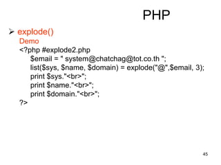 45
PHP
 explode()
Demo
<?php #explode2.php
$email = " system@chatchag@tot.co.th ";
list($sys, $name, $domain) = explode("@",$email, 3);
print $sys."<br>";
print $name."<br>";
print $domain."<br>";
?>
 
