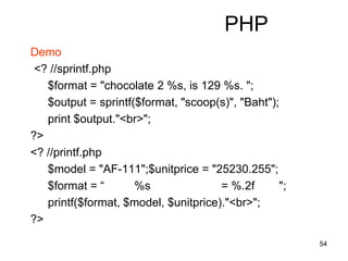 54
PHP
Demo
<? //sprintf.php
$format = "chocolate 2 %s, is 129 %s. ";
$output = sprintf($format, "scoop(s)", "Baht");
print $output."<br>";
?>
<? //printf.php
$model = "AF-111";$unitprice = "25230.255";
$format = “ %s = %.2f ";
printf($format, $model, $unitprice)."<br>";
?>
 