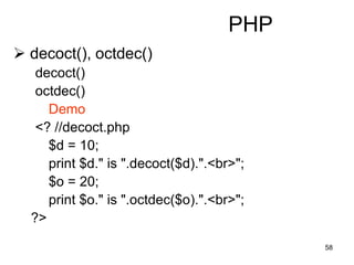 58
PHP
 decoct(), octdec()
decoct()
octdec()
Demo
<? //decoct.php
$d = 10;
print $d." is ".decoct($d).".<br>";
$o = 20;
print $o." is ".octdec($o).".<br>";
?>
 