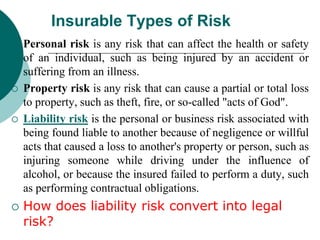Insurable Types of Risk
 Personal risk is any risk that can affect the health or safety
of an individual, such as being injured by an accident or
suffering from an illness.
 Property risk is any risk that can cause a partial or total loss
to property, such as theft, fire, or so-called "acts of God".
 Liability risk is the personal or business risk associated with
being found liable to another because of negligence or willful
acts that caused a loss to another's property or person, such as
injuring someone while driving under the influence of
alcohol, or because the insured failed to perform a duty, such
as performing contractual obligations.
 How does liability risk convert into legal
risk?
 