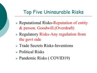 Top Five Uninsurable Risks
 Reputational Risks-Reputation of entity
& person. Goodwill.(Overdraft)
 Regulatory Risks-Any regulation from
the govt side
 Trade Secrets Risks-Inventions
 Political Risks
 Pandemic Risks ( COVID19)
 
