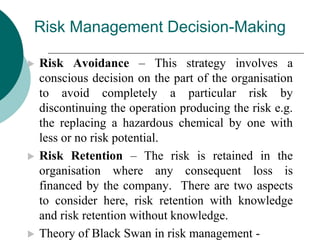 Risk Management Decision-Making
 Risk Avoidance – This strategy involves a
conscious decision on the part of the organisation
to avoid completely a particular risk by
discontinuing the operation producing the risk e.g.
the replacing a hazardous chemical by one with
less or no risk potential.
 Risk Retention – The risk is retained in the
organisation where any consequent loss is
financed by the company. There are two aspects
to consider here, risk retention with knowledge
and risk retention without knowledge.
 Theory of Black Swan in risk management -
 