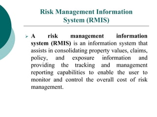 Risk Management Information
System (RMIS)
 A risk management information
system (RMIS) is an information system that
assists in consolidating property values, claims,
policy, and exposure information and
providing the tracking and management
reporting capabilities to enable the user to
monitor and control the overall cost of risk
management.
 