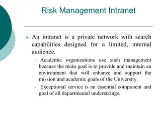 Risk Management Intranet
 An intranet is a private network with search
capabilities designed for a limited, internal
audience.
 Academic organizations use such management
because the main goal is to provide and maintain an
environment that will enhance and support the
mission and academic goals of the University.
 Exceptional service is an essential component and
goal of all departmental undertakings.
 