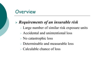 Overview
 Requirements of an insurable risk
 Large number of similar risk exposure units
 Accidental and unintentional loss
 No catastrophic loss
 Determinable and measurable loss
 Calculable chance of loss
 