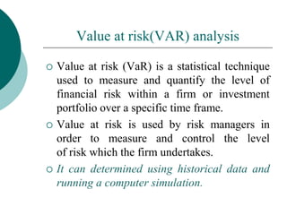 Value at risk(VAR) analysis
 Value at risk (VaR) is a statistical technique
used to measure and quantify the level of
financial risk within a firm or investment
portfolio over a specific time frame.
 Value at risk is used by risk managers in
order to measure and control the level
of risk which the firm undertakes.
 It can determined using historical data and
running a computer simulation.
 