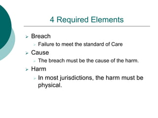 4 Required Elements
 Breach
 Failure to meet the standard of Care
 Cause
 The breach must be the cause of the harm.
 Harm
 In most jurisdictions, the harm must be
physical.
 