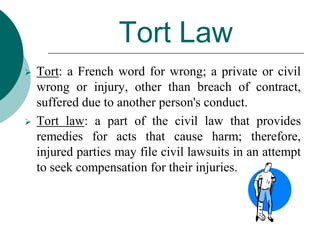 Tort Law
 Tort: a French word for wrong; a private or civil
wrong or injury, other than breach of contract,
suffered due to another person's conduct.
 Tort law: a part of the civil law that provides
remedies for acts that cause harm; therefore,
injured parties may file civil lawsuits in an attempt
to seek compensation for their injuries.
 