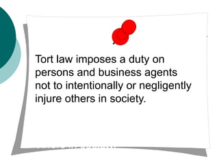 Tort law imposes a duty on
persons and business agents
not to intentionally or negligently
injure others in society.
ns and business agents not to
intentionally or negligently injure
others in society.
 