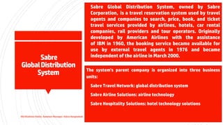 Sabre
GlobalDistribution
System
▪ Sabre Global Distribution System, owned by Sabre
Corporation, is a travel reservation system used by travel
agents and companies to search, price, book, and ticket
travel services provided by airlines, hotels, car rental
companies, rail providers and tour operators. Originally
developed by American Airlines with the assistance
of IBM in 1960, the booking service became available for
use by external travel agents in 1976 and became
independent of the airline in March 2000.
The system's parent company is organized into three business
units:
▪ Sabre Travel Network: global distribution system
▪ Sabre Airline Solutions: airline technology
▪ Sabre Hospitality Solutions: hotel technology solutions
Md Shaifullar Rabbi, Assistant Manager, Sabre Bangladesh
 