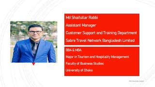 Md Shaifullar Rabbi
Assistant Manager
Customer Support and Training Department
Sabre Travel Network Bangladesh Limited
BBA & MBA
Major in Tourism and Hospitality Management
Faculty of Business Studies
University of Dhaka
Md Shaifullar Rabbi
 