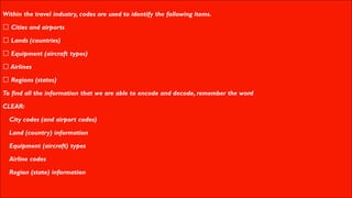 Within the travel industry, codes are used to identify the following items.
Cities and airports
Lands (countries)
Equipment (aircraft types)
Airlines
Regions (states)
To find all the information that we are able to encode and decode, remember the word
CLEAR:
▪ City codes (and airport codes)
▪ Land (country) information
▪ Equipment (aircraft) types
▪ Airline codes
▪ Region (state) information
 