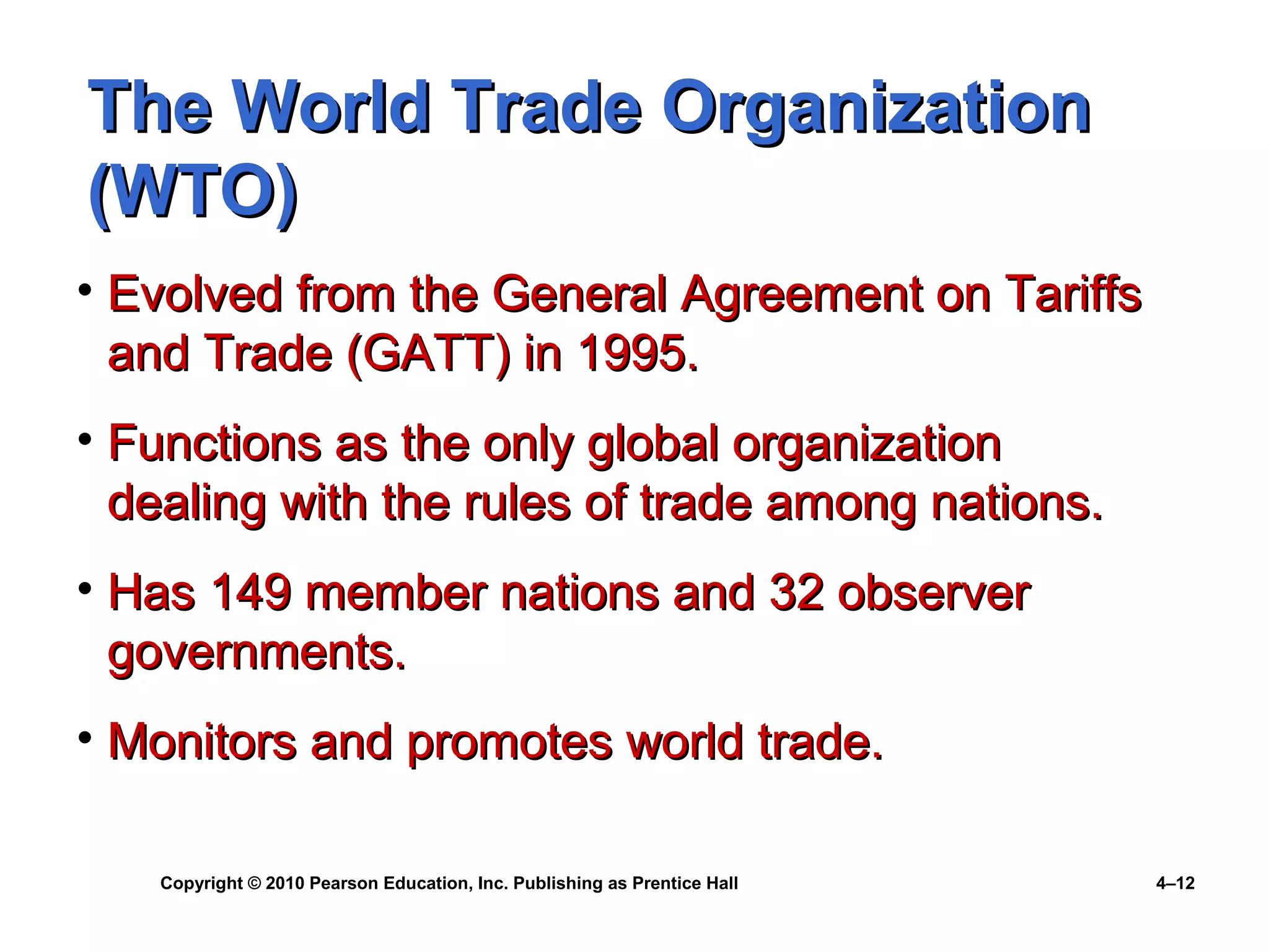 Copyright © 2010 Pearson Education, Inc. Publishing as Prentice Hall 4–12
The World Trade OrganizationThe World Trade Organization
(WTO)(WTO)
• Evolved from the General Agreement on TariffsEvolved from the General Agreement on Tariffs
and Trade (GATT) in 1995.and Trade (GATT) in 1995.
• Functions as the only global organizationFunctions as the only global organization
dealing with the rules of trade among nations.dealing with the rules of trade among nations.
• Has 149 member nations and 32 observerHas 149 member nations and 32 observer
governments.governments.
• Monitors and promotes world trade.Monitors and promotes world trade.
 