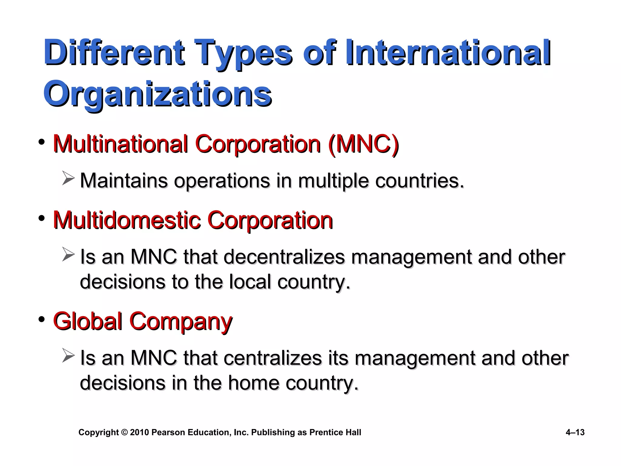Copyright © 2010 Pearson Education, Inc. Publishing as Prentice Hall 4–13
Different Types of InternationalDifferent Types of International
OrganizationsOrganizations
• Multinational Corporation (MNC)Multinational Corporation (MNC)
 Maintains operations in multiple countries.Maintains operations in multiple countries.
• Multidomestic CorporationMultidomestic Corporation
 Is an MNC that decentralizes management and otherIs an MNC that decentralizes management and other
decisions to the local country.decisions to the local country.
• Global CompanyGlobal Company
 Is an MNC that centralizes its management and otherIs an MNC that centralizes its management and other
decisions in the home country.decisions in the home country.
 