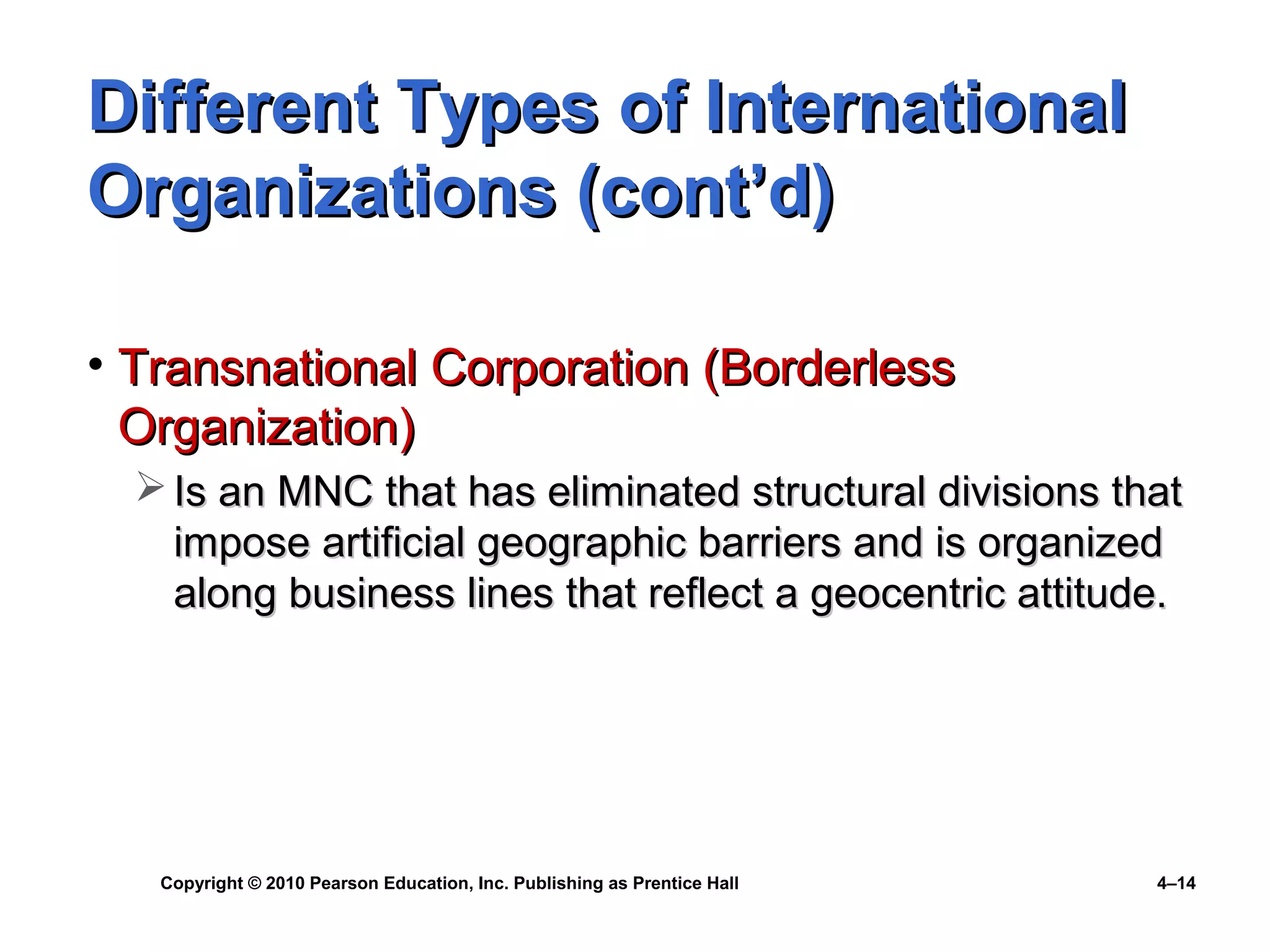 Copyright © 2010 Pearson Education, Inc. Publishing as Prentice Hall 4–14
Different Types of InternationalDifferent Types of International
Organizations (cont’d)Organizations (cont’d)
• Transnational Corporation (BorderlessTransnational Corporation (Borderless
Organization)Organization)
 Is an MNC that has eliminated structural divisions thatIs an MNC that has eliminated structural divisions that
impose artificial geographic barriers and is organizedimpose artificial geographic barriers and is organized
along business lines that reflect a geocentric attitude.along business lines that reflect a geocentric attitude.
 