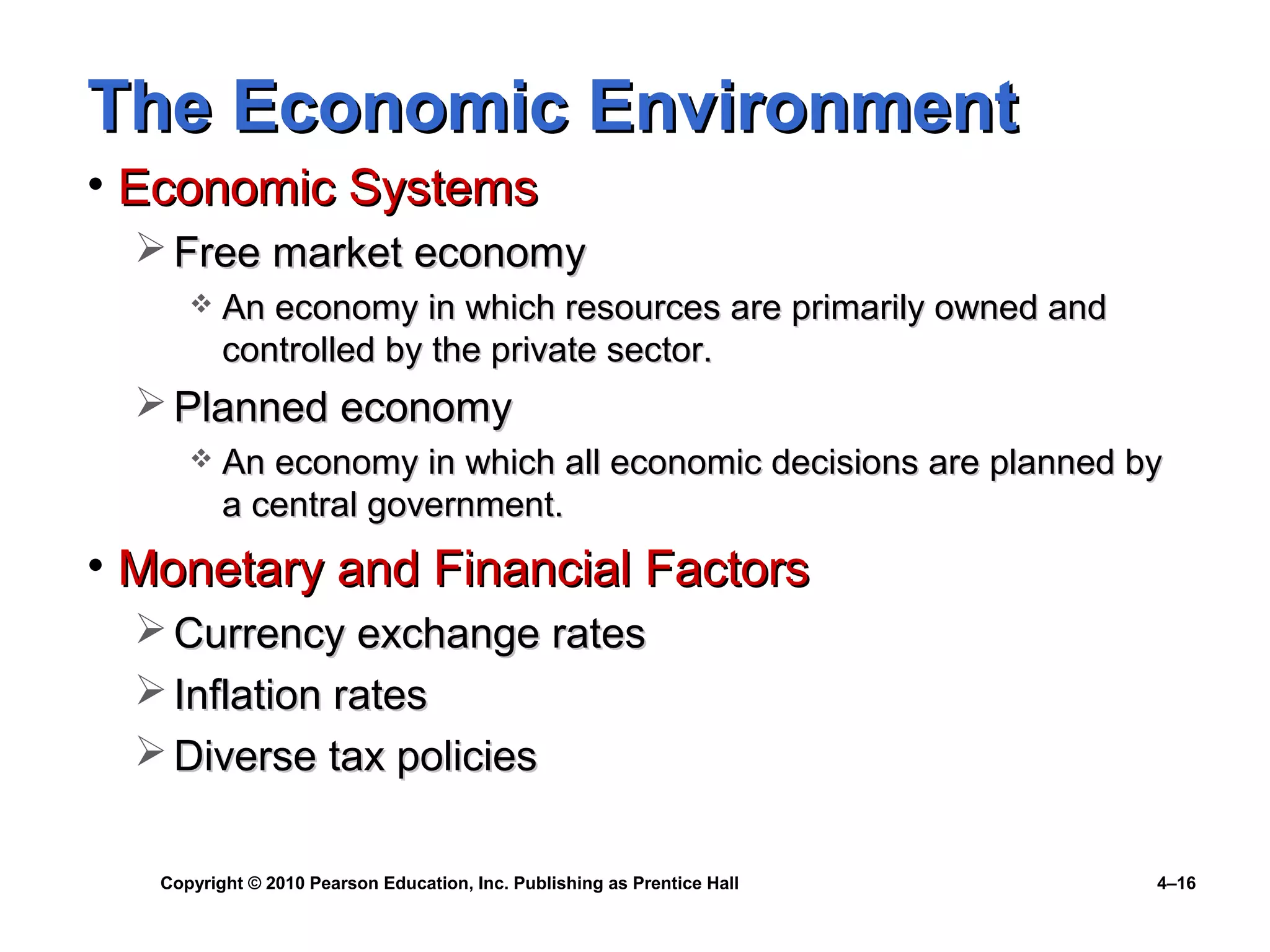 Copyright © 2010 Pearson Education, Inc. Publishing as Prentice Hall 4–16
The Economic EnvironmentThe Economic Environment
• Economic SystemsEconomic Systems
 Free market economyFree market economy
 An economy in which resources are primarily owned andAn economy in which resources are primarily owned and
controlled by the private sector.controlled by the private sector.
 Planned economyPlanned economy
 An economy in which all economic decisions are planned byAn economy in which all economic decisions are planned by
a central government.a central government.
• Monetary and Financial FactorsMonetary and Financial Factors
 Currency exchange ratesCurrency exchange rates
 Inflation ratesInflation rates
 Diverse tax policiesDiverse tax policies
 