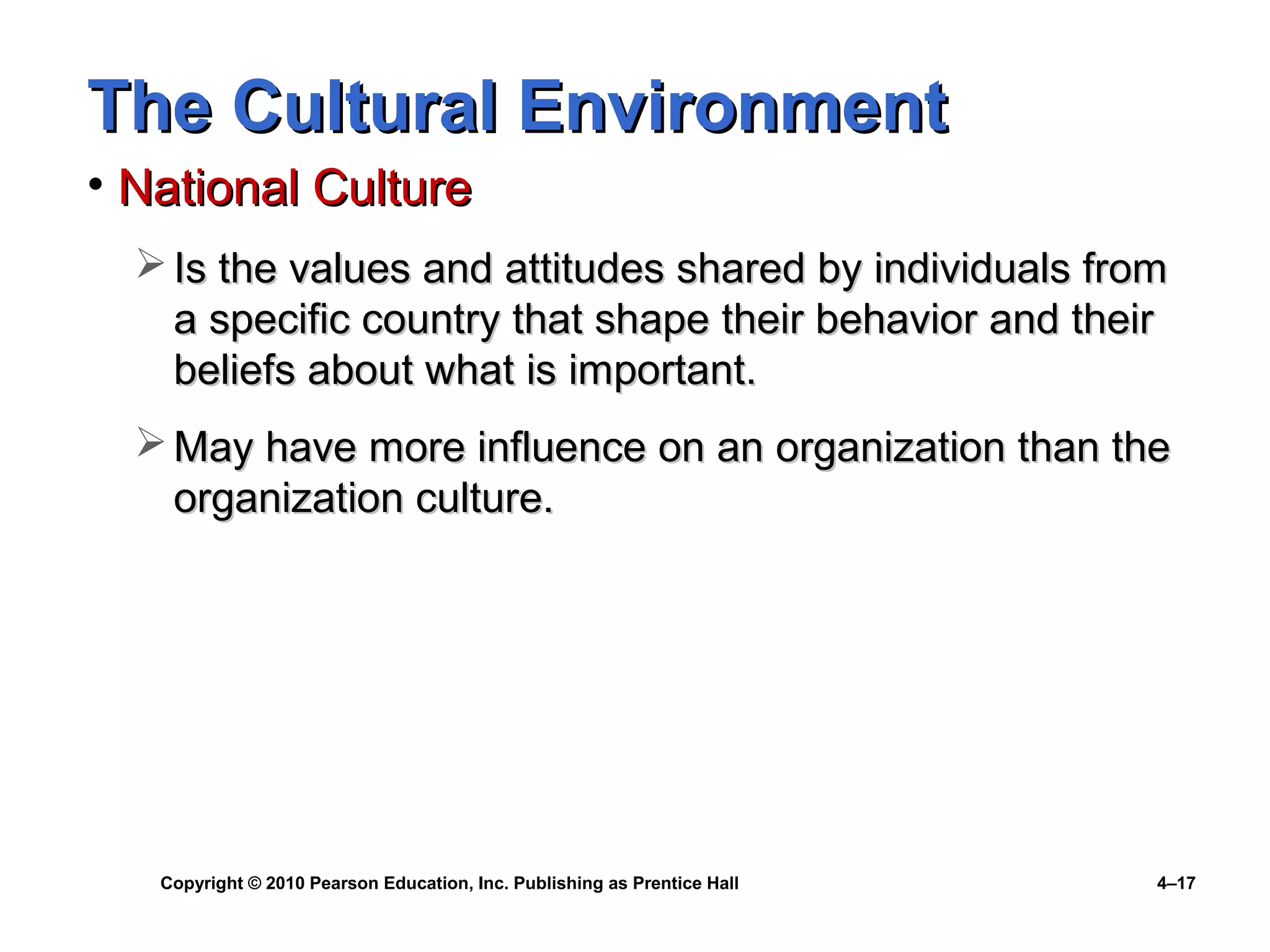 Copyright © 2010 Pearson Education, Inc. Publishing as Prentice Hall 4–17
The Cultural EnvironmentThe Cultural Environment
• National CultureNational Culture
 Is the values and attitudes shared by individuals fromIs the values and attitudes shared by individuals from
a specific country that shape their behavior and theira specific country that shape their behavior and their
beliefs about what is important.beliefs about what is important.
 May have more influence on an organization than theMay have more influence on an organization than the
organization culture.organization culture.
 