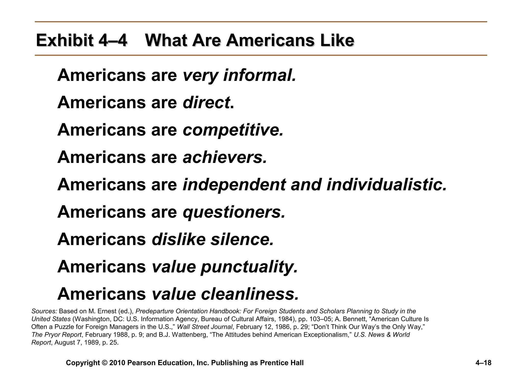 Copyright © 2010 Pearson Education, Inc. Publishing as Prentice Hall 4–18
Exhibit 4–4Exhibit 4–4 What Are Americans LikeWhat Are Americans Like
Americans are very informal.
Americans are direct.
Americans are competitive.
Americans are achievers.
Americans are independent and individualistic.
Americans are questioners.
Americans dislike silence.
Americans value punctuality.
Americans value cleanliness.
Sources: Based on M. Ernest (ed.), Predeparture Orientation Handbook: For Foreign Students and Scholars Planning to Study in the
United States (Washington, DC: U.S. Information Agency, Bureau of Cultural Affairs, 1984), pp. 103–05; A. Bennett, “American Culture Is
Often a Puzzle for Foreign Managers in the U.S.,” Wall Street Journal, February 12, 1986, p. 29; “Don’t Think Our Way’s the Only Way,”
The Pryor Report, February 1988, p. 9; and B.J. Wattenberg, “The Attitudes behind American Exceptionalism,” U.S. News & World
Report, August 7, 1989, p. 25.
 