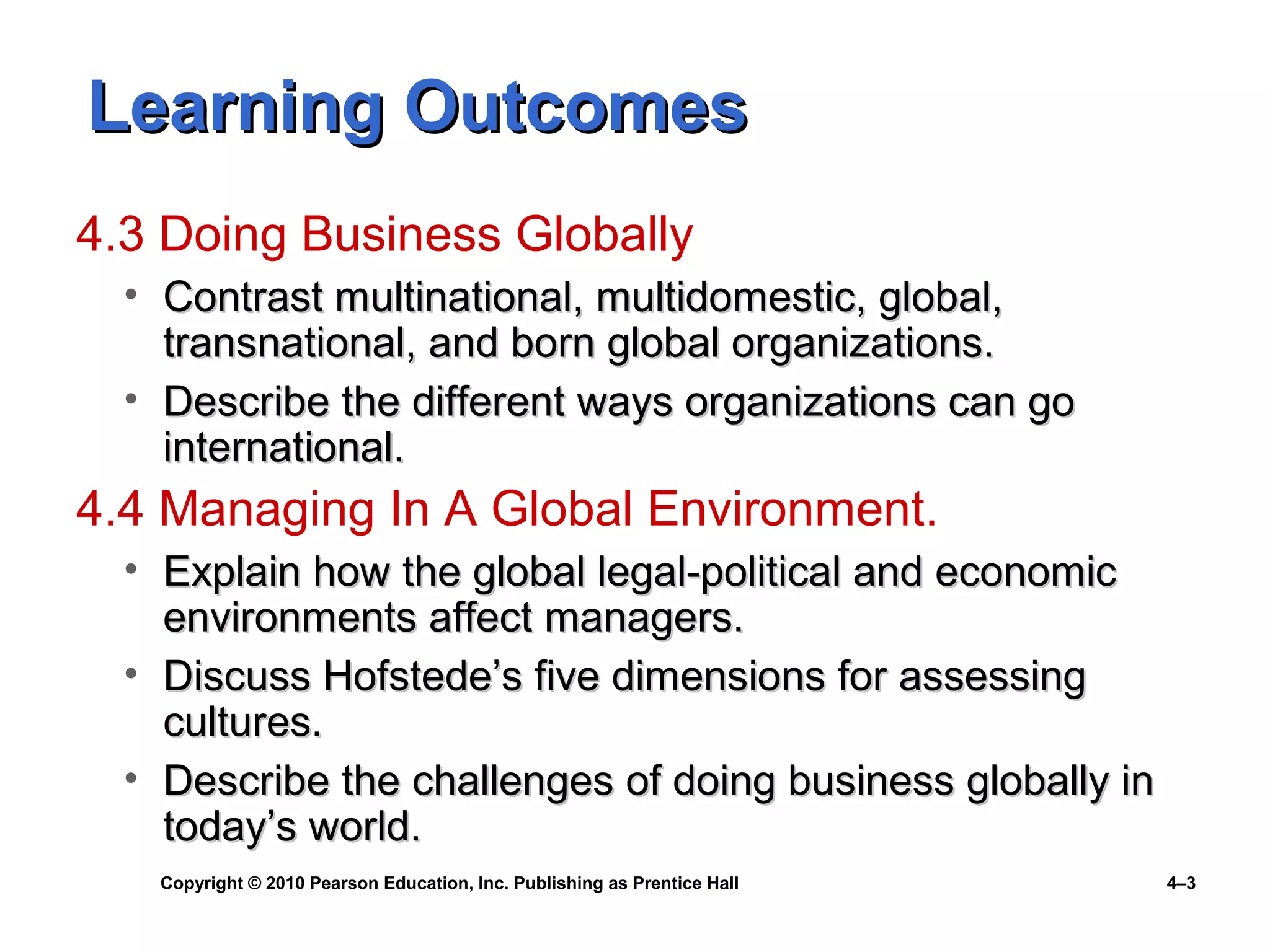 Copyright © 2010 Pearson Education, Inc. Publishing as Prentice Hall 4–3
Learning OutcomesLearning Outcomes
4.3 Doing Business Globally
• Contrast multinational, multidomestic, global,Contrast multinational, multidomestic, global,
transnational, and born global organizations.transnational, and born global organizations.
• Describe the different ways organizations can goDescribe the different ways organizations can go
international.international.
4.4 Managing In A Global Environment.
• Explain how the global legal-political and economicExplain how the global legal-political and economic
environments affect managers.environments affect managers.
• Discuss Hofstede’s five dimensions for assessingDiscuss Hofstede’s five dimensions for assessing
cultures.cultures.
• Describe the challenges of doing business globally inDescribe the challenges of doing business globally in
today’s world.today’s world.
 