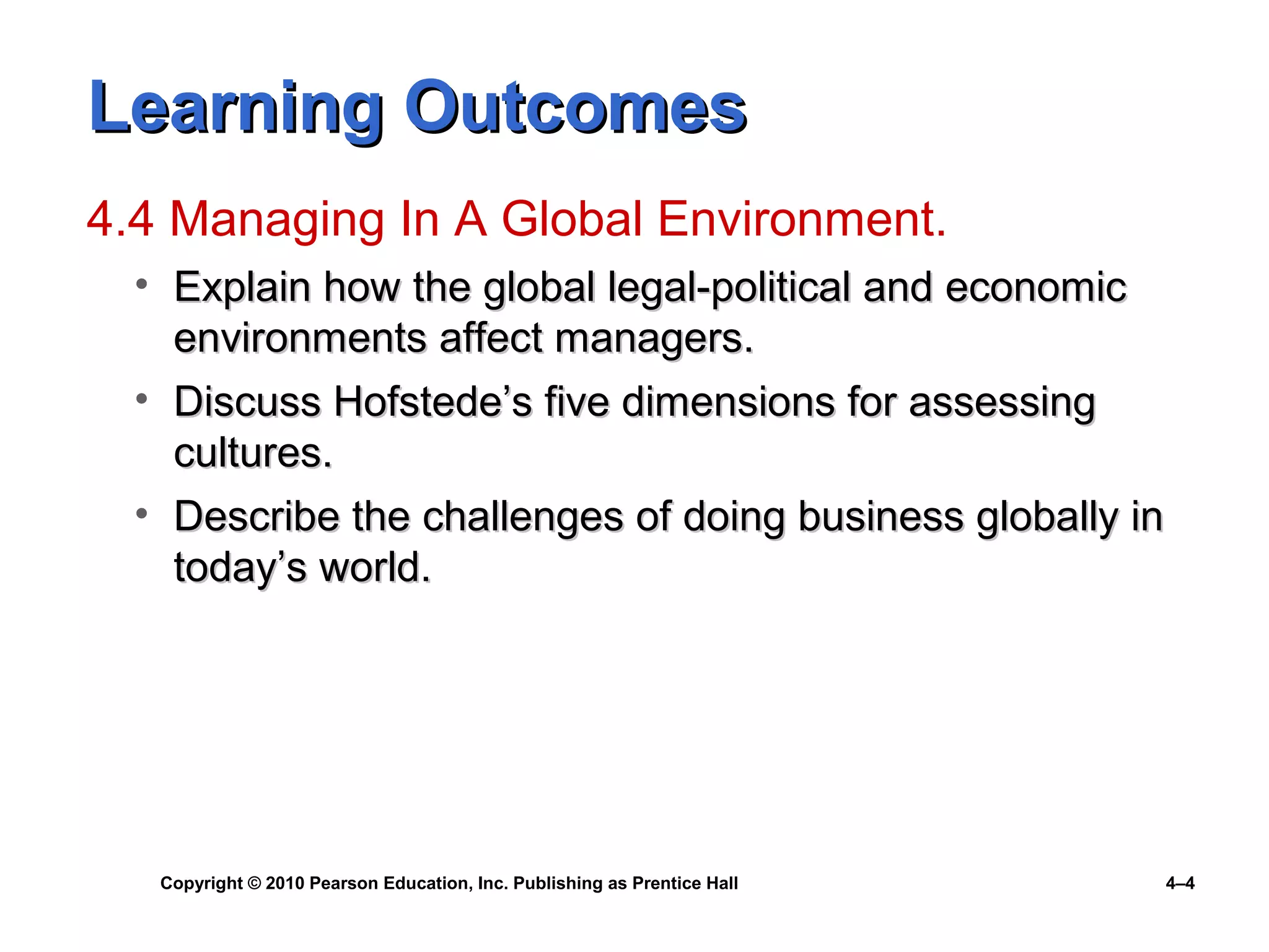 Copyright © 2010 Pearson Education, Inc. Publishing as Prentice Hall 4–4
Learning OutcomesLearning Outcomes
4.4 Managing In A Global Environment.
• Explain how the global legal-political and economicExplain how the global legal-political and economic
environments affect managers.environments affect managers.
• Discuss Hofstede’s five dimensions for assessingDiscuss Hofstede’s five dimensions for assessing
cultures.cultures.
• Describe the challenges of doing business globally inDescribe the challenges of doing business globally in
today’s world.today’s world.
 