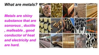 What are metals?
Metals are shiny
substance that are
sonorous , ductile
, malleable , good
conductor of heat
and electricity and
are hard.
 