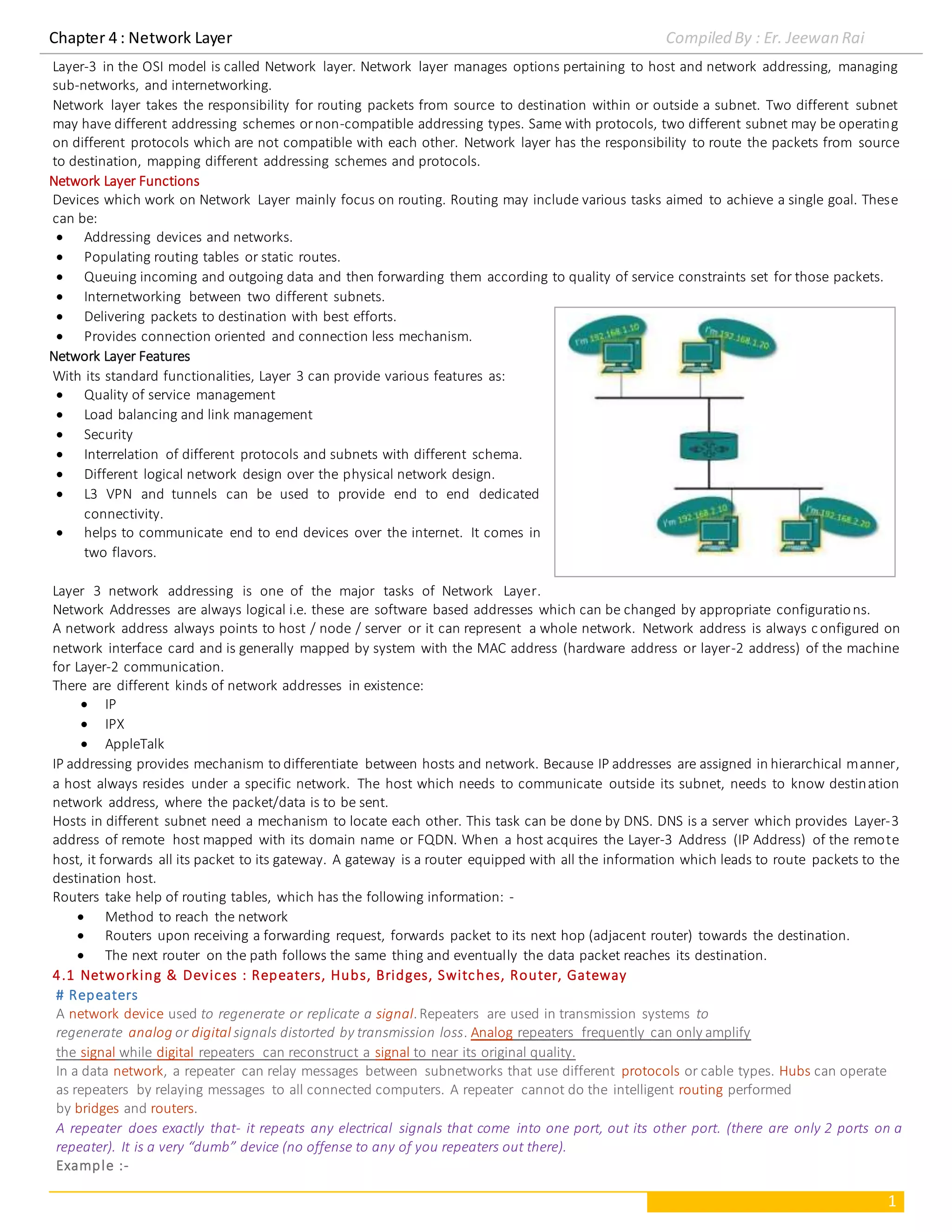 Chapter 4 : Network Layer Compiled By : Er. Jeewan Rai
1
Layer-3 in the OSI model is called Network layer. Network layer manages options pertaining to host and network addressing, managing
sub-networks, and internetworking.
Network layer takes the responsibility for routing packets from source to destination within or outside a subnet. Two different subnet
may have different addressing schemes ornon-compatible addressing types. Same with protocols, two different subnet may be operating
on different protocols which are not compatible with each other. Network layer has the responsibility to route the packets from source
to destination, mapping different addressing schemes and protocols.
Network Layer Functions
Devices which work on Network Layer mainly focus on routing. Routing may include various tasks aimed to achieve a single goal. These
can be:
 Addressing devices and networks.
 Populating routing tables or static routes.
 Queuing incoming and outgoing data and then forwarding them according to quality of service constraints set for those packets.
 Internetworking between two different subnets.
 Delivering packets to destination with best efforts.
 Provides connection oriented and connection less mechanism.
Network Layer Features
With its standard functionalities, Layer 3 can provide various features as:
 Quality of service management
 Load balancing and link management
 Security
 Interrelation of different protocols and subnets with different schema.
 Different logical network design over the physical network design.
 L3 VPN and tunnels can be used to provide end to end dedicated
connectivity.
 helps to communicate end to end devices over the internet. It comes in
two flavors.
Layer 3 network addressing is one of the major tasks of Network Layer.
Network Addresses are always logical i.e. these are software based addresses which can be changed by appropriate configurations.
A network address always points to host / node / server or it can represent a whole network. Network address is always c onfigured on
network interface card and is generally mapped by system with the MAC address (hardware address or layer-2 address) of the machine
for Layer-2 communication.
There are different kinds of network addresses in existence:
 IP
 IPX
 AppleTalk
IP addressing provides mechanism to differentiate between hosts and network. Because IP addresses are assigned in hierarchical manner,
a host always resides under a specific network. The host which needs to communicate outside its subnet, needs to know destination
network address, where the packet/data is to be sent.
Hosts in different subnet need a mechanism to locate each other. This task can be done by DNS. DNS is a server which provides Layer-3
address of remote host mapped with its domain name or FQDN. When a host acquires the Layer-3 Address (IP Address) of the remote
host, it forwards all its packet to its gateway. A gateway is a router equipped with all the information which leads to route packets to the
destination host.
Routers take help of routing tables, which has the following information: -
 Method to reach the network
 Routers upon receiving a forwarding request, forwards packet to its next hop (adjacent router) towards the destination.
 The next router on the path follows the same thing and eventually the data packet reaches its destination.
4.1 Networking & Devices : Repeaters, Hubs, Bridges, Switches, Router, Gateway
# Repeaters
A network device used to regenerate or replicate a signal.Repeaters are used in transmission systems to
regenerate analog or digital signals distorted by transmission loss. Analog repeaters frequently can only amplify
the signal while digital repeaters can reconstruct a signal to near its original quality.
In a data network, a repeater can relay messages between subnetworks that use different protocols or cable types. Hubs can operate
as repeaters by relaying messages to all connected computers. A repeater cannot do the intelligent routing performed
by bridges and routers.
A repeater does exactly that- it repeats any electrical signals that come into one port, out its other port. (there are only 2 ports on a
repeater). It is a very “dumb” device (no offense to any of you repeaters out there).
Example :-
 