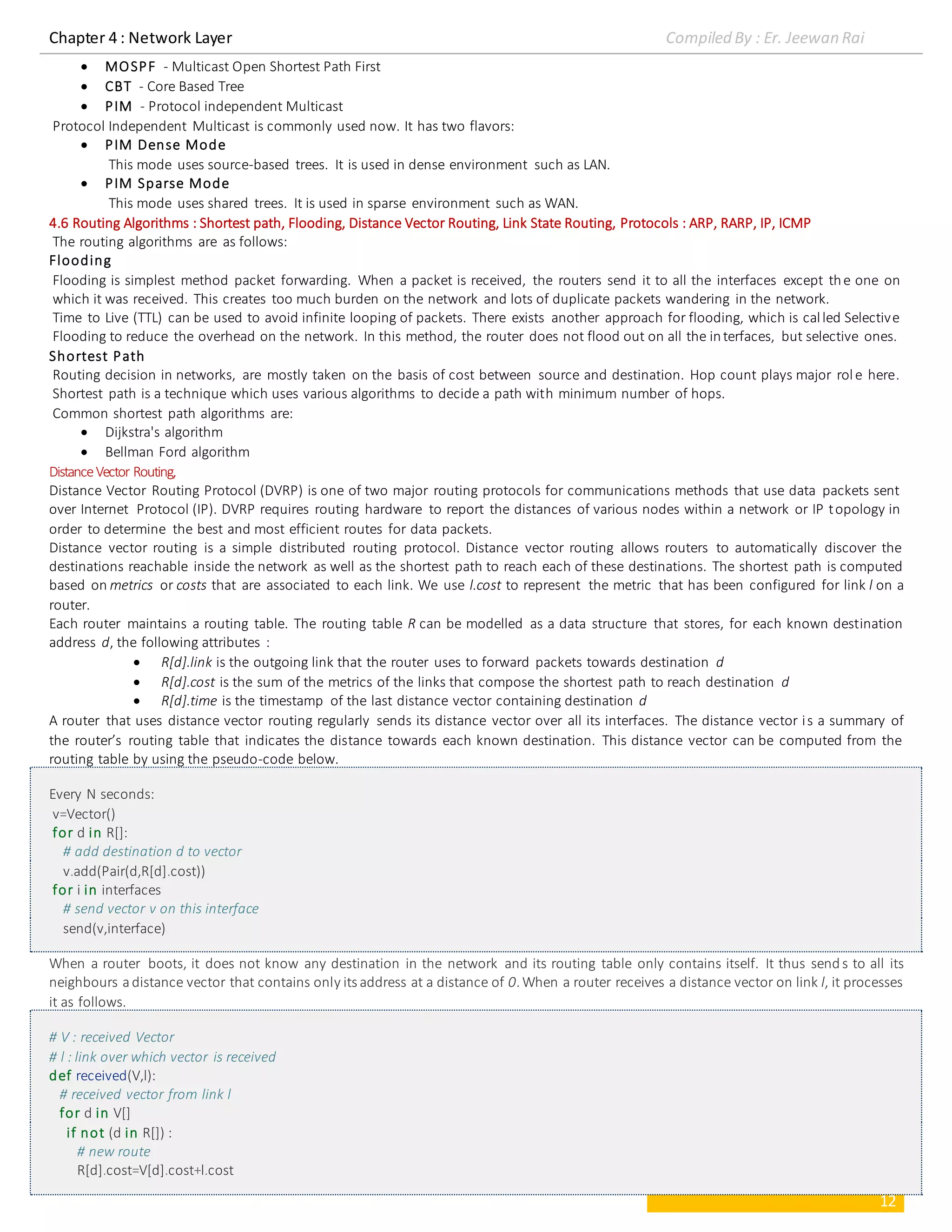 Chapter 4 : Network Layer Compiled By : Er. Jeewan Rai
12
 MOSPF - Multicast Open Shortest Path First
 CBT - Core Based Tree
 PIM - Protocol independent Multicast
Protocol Independent Multicast is commonly used now. It has two flavors:
 PIM Dense Mode
This mode uses source-based trees. It is used in dense environment such as LAN.
 PIM Sparse Mode
This mode uses shared trees. It is used in sparse environment such as WAN.
4.6 Routing Algorithms : Shortest path, Flooding, Distance Vector Routing, Link State Routing, Protocols : ARP, RARP, IP, ICMP
The routing algorithms are as follows:
Flooding
Flooding is simplest method packet forwarding. When a packet is received, the routers send it to all the interfaces except the one on
which it was received. This creates too much burden on the network and lots of duplicate packets wandering in the network.
Time to Live (TTL) can be used to avoid infinite looping of packets. There exists another approach for flooding, which is called Selective
Flooding to reduce the overhead on the network. In this method, the router does not flood out on all the interfaces, but selective ones.
Shortest Path
Routing decision in networks, are mostly taken on the basis of cost between source and destination. Hop count plays major role here.
Shortest path is a technique which uses various algorithms to decide a path with minimum number of hops.
Common shortest path algorithms are:
 Dijkstra's algorithm
 Bellman Ford algorithm
DistanceVector Routing,
Distance Vector Routing Protocol (DVRP) is one of two major routing protocols for communications methods that use data packets sent
over Internet Protocol (IP). DVRP requires routing hardware to report the distances of various nodes within a network or IP topology in
order to determine the best and most efficient routes for data packets.
Distance vector routing is a simple distributed routing protocol. Distance vector routing allows routers to automatically discover the
destinations reachable inside the network as well as the shortest path to reach each of these destinations. The shortest path is computed
based on metrics or costs that are associated to each link. We use l.cost to represent the metric that has been configured for link l on a
router.
Each router maintains a routing table. The routing table R can be modelled as a data structure that stores, for each known destination
address d, the following attributes :
 R[d].link is the outgoing link that the router uses to forward packets towards destination d
 R[d].cost is the sum of the metrics of the links that compose the shortest path to reach destination d
 R[d].time is the timestamp of the last distance vector containing destination d
A router that uses distance vector routing regularly sends its distance vector over all its interfaces. The distance vector is a summary of
the router’s routing table that indicates the distance towards each known destination. This distance vector can be computed from the
routing table by using the pseudo-code below.
Every N seconds:
v=Vector()
for d in R[]:
# add destination d to vector
v.add(Pair(d,R[d].cost))
for i in interfaces
# send vector v on this interface
send(v,interface)
When a router boots, it does not know any destination in the network and its routing table only contains itself. It thus send s to all its
neighbours adistance vector that contains only its address at a distance of 0.When a router receives a distance vector on link l, it processes
it as follows.
# V : received Vector
# l : link over which vector is received
def received(V,l):
# received vector from link l
for d in V[]
if not (d in R[]) :
# new route
R[d].cost=V[d].cost+l.cost
 