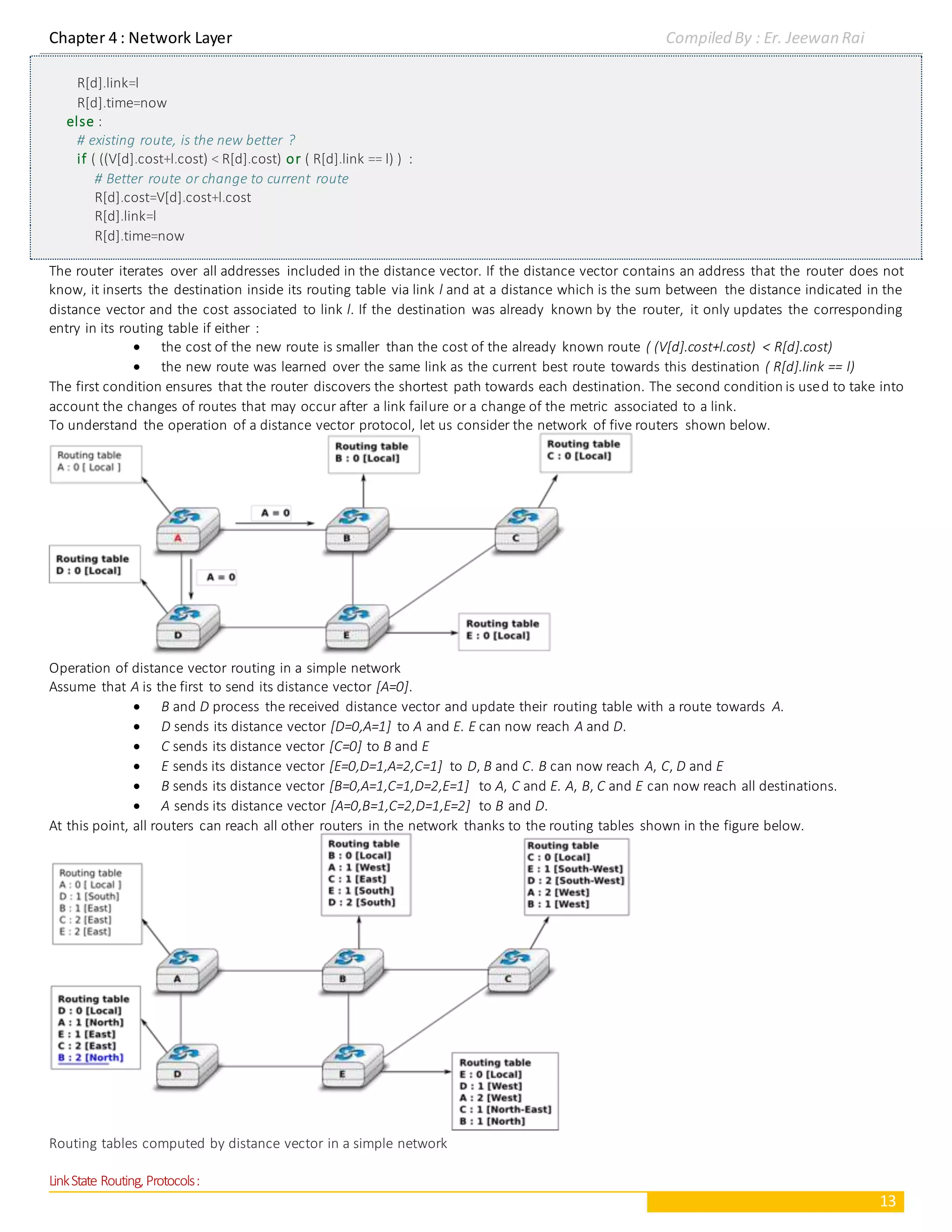 Chapter 4 : Network Layer Compiled By : Er. Jeewan Rai
13
R[d].link=l
R[d].time=now
else :
# existing route, is the new better ?
if ( ((V[d].cost+l.cost) < R[d].cost) or ( R[d].link == l) ) :
# Better route or change to current route
R[d].cost=V[d].cost+l.cost
R[d].link=l
R[d].time=now
The router iterates over all addresses included in the distance vector. If the distance vector contains an address that the router does not
know, it inserts the destination inside its routing table via link l and at a distance which is the sum between the distance indicated in the
distance vector and the cost associated to link l. If the destination was already known by the router, it only updates the corresponding
entry in its routing table if either :
 the cost of the new route is smaller than the cost of the already known route ( (V[d].cost+l.cost) < R[d].cost)
 the new route was learned over the same link as the current best route towards this destination ( R[d].link == l)
The first condition ensures that the router discovers the shortest path towards each destination. The second condition is used to take into
account the changes of routes that may occur after a link failure or a change of the metric associated to a link.
To understand the operation of a distance vector protocol, let us consider the network of five routers shown below.
Operation of distance vector routing in a simple network
Assume that A is the first to send its distance vector [A=0].
 B and D process the received distance vector and update their routing table with a route towards A.
 D sends its distance vector [D=0,A=1] to A and E. E can now reach A and D.
 C sends its distance vector [C=0] to B and E
 E sends its distance vector [E=0,D=1,A=2,C=1] to D, B and C. B can now reach A, C, D and E
 B sends its distance vector [B=0,A=1,C=1,D=2,E=1] to A, C and E. A, B, C and E can now reach all destinations.
 A sends its distance vector [A=0,B=1,C=2,D=1,E=2] to B and D.
At this point, all routers can reach all other routers in the network thanks to the routing tables shown in the figure below.
Routing tables computed by distance vector in a simple network
LinkState Routing,Protocols:
 